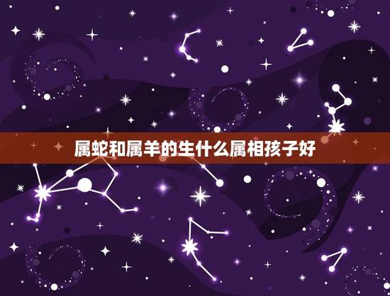 属蛇和属羊的生什么属相孩子好，属蛇和属羊的生什么孩子？