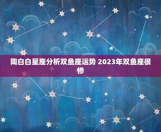 陶白白星座分析双鱼座运势 2023年双鱼座很惨