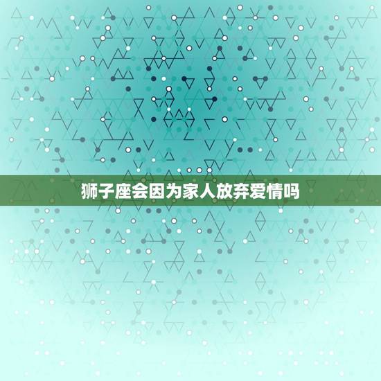狮子座会因为家人放弃爱情吗，狮子座和双子座的爱情