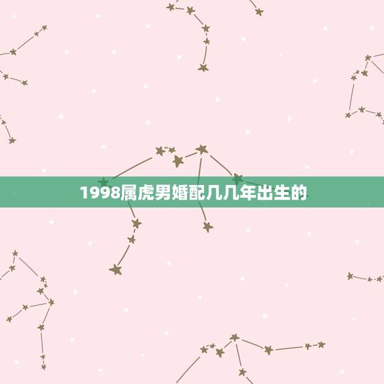 1998属虎男婚配几几年出生的,1998年属虎跟哪个属相相配 1998属虎男婚配几几年出生的,1998年属虎跟哪个属相相配
