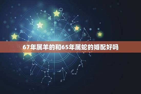 67年属羊的和65年属蛇的婚配好吗，65年属蛇人和67年属羊人能配婚吗