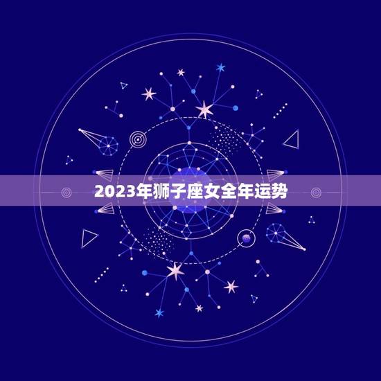 2023年狮子座女全年运势，2023年狮子座女全年运势详解