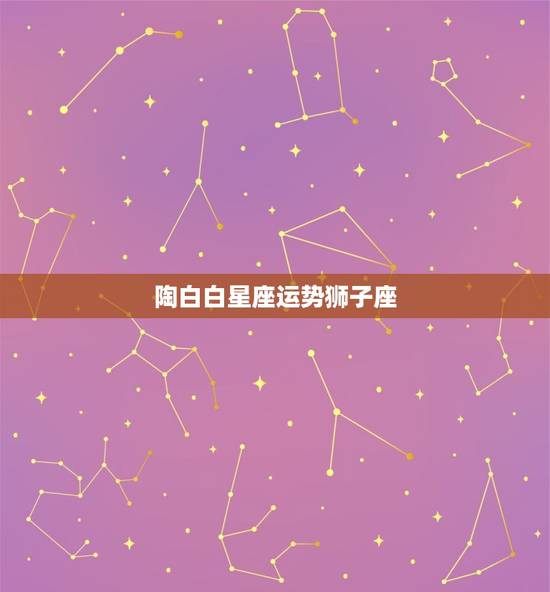 陶白白星座运势狮子座，陶白白最新星座运势狮子座