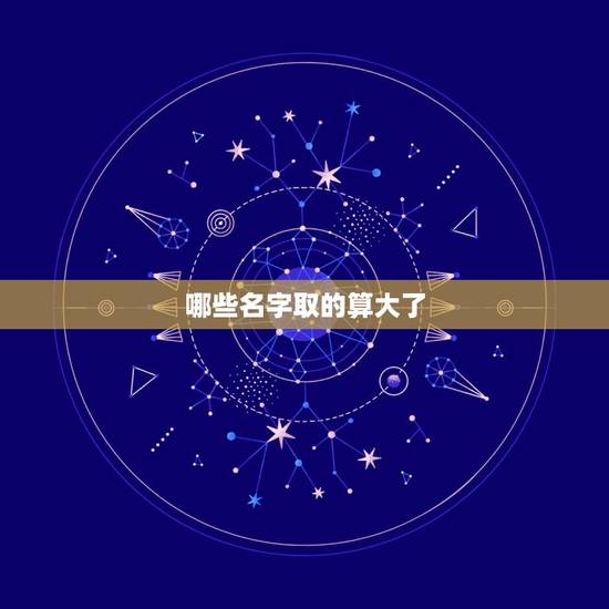 哪些名字取的算大了,起名字说字起大了是什么意思 哪些名字取的算大了,起名字说字起大了是什么意思