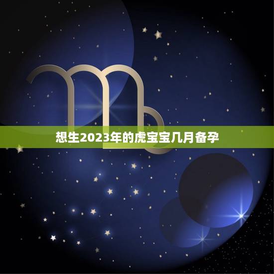 想生2023年的虎宝宝几月备孕，想生2023年的虎宝宝几月备孕？