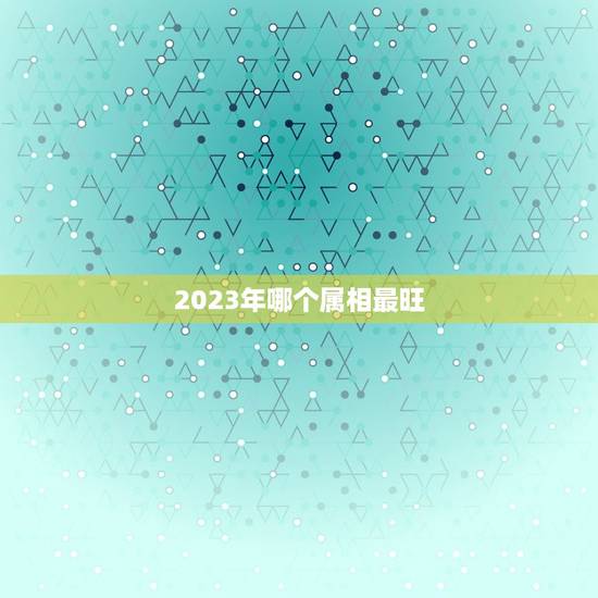 2023年哪个属相最旺，2023年运势最好的属相排名出炉？