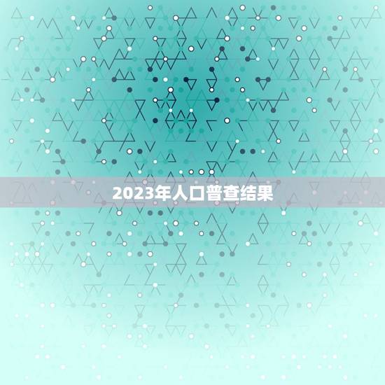 2023年人口普查结果，2023全国人口普查数据是多少？