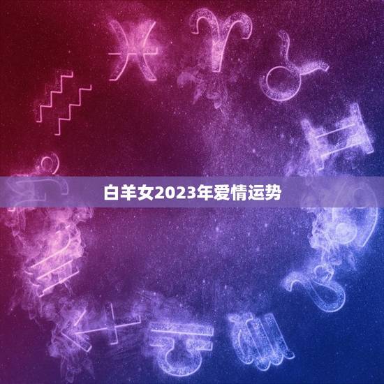 白羊女2023年爱情运势，白羊座2023年全年运势