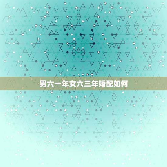 男六一年女六三年婚配如何,男六三年,女六二年婚配 男六一年女六三年婚配如何,男六三年,女六二年婚配
