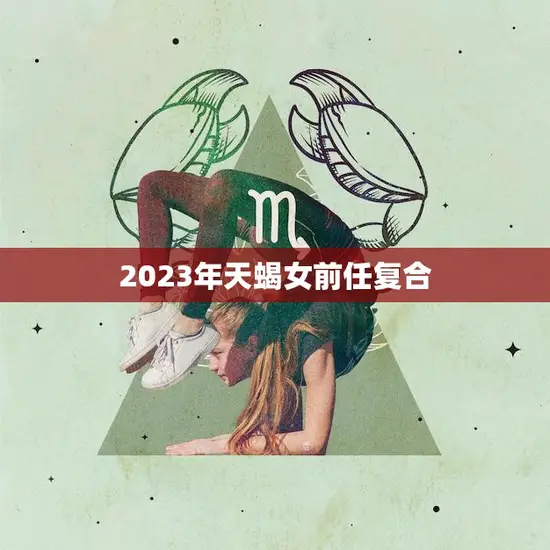 2023年天蝎女前任复合(重燃爱火两情相悦再续前缘)