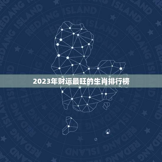 2023年财运最旺的生肖排行榜，2023年财运最好的三大生肖是
