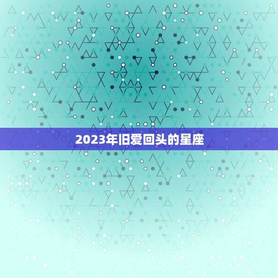 2023年旧爱回头的星座，处女座2023 年和前任