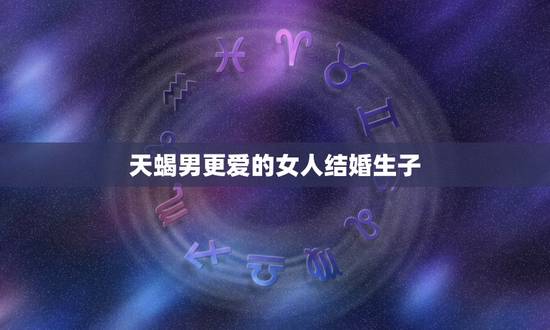 天蝎男更爱的女人结婚生子，天蝎男怕失去你表现