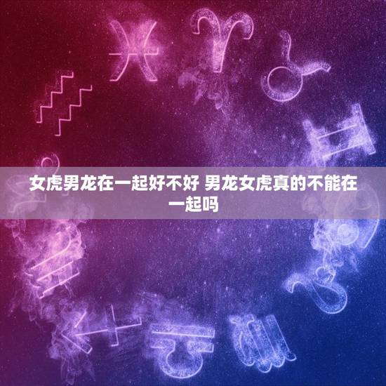 女虎男龙在一起好不好 男龙女虎真的不能在一起吗