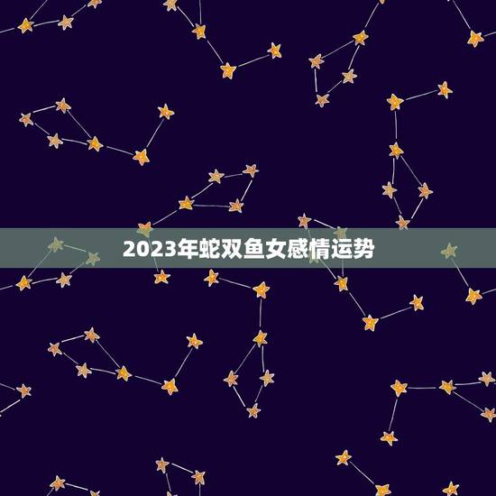 2023年蛇双鱼女感情运势 2023年蛇双鱼女感情运势