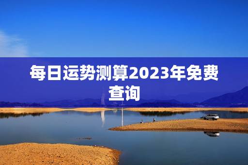 每日运势测算2023年免费查询(掌握未来把握命运) 每日运势测算2023年免费查询(掌握未来把握命运)