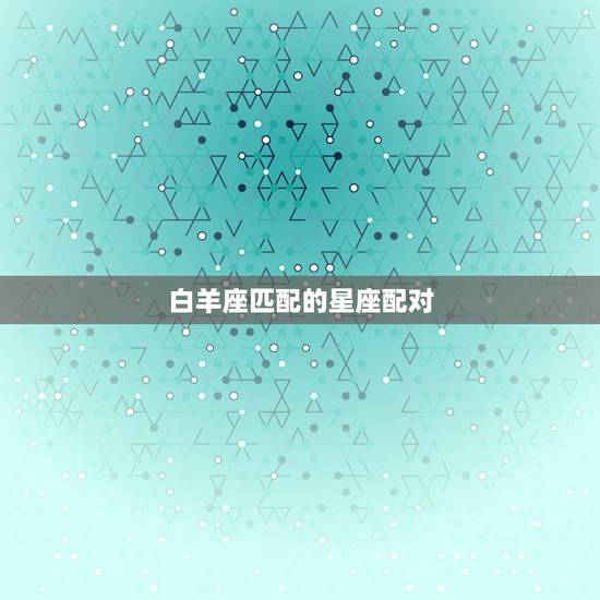 白羊座匹配的星座配对，白羊座最讨厌什么星座