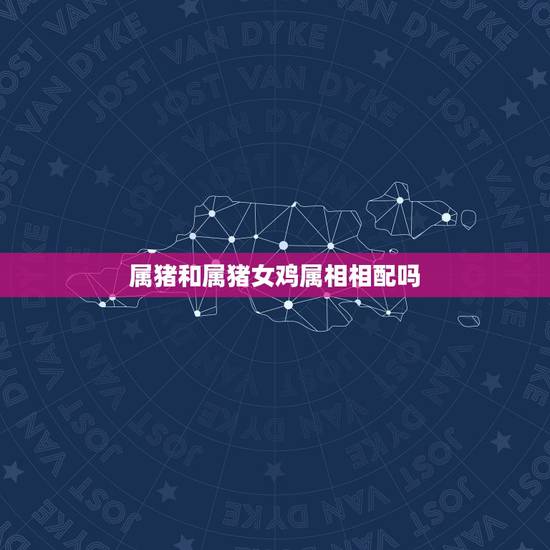 属猪和属猪女鸡属相相配吗，属猪女和属鸡♂婚配好吗