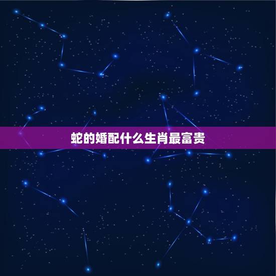 蛇的婚配什么生肖最富贵，生肖蛇跟什么最配，属蛇的属相婚配表