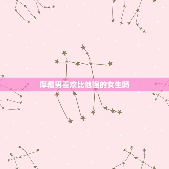 摩羯男喜欢比他强的女生吗，摩羯男对得不到的女人