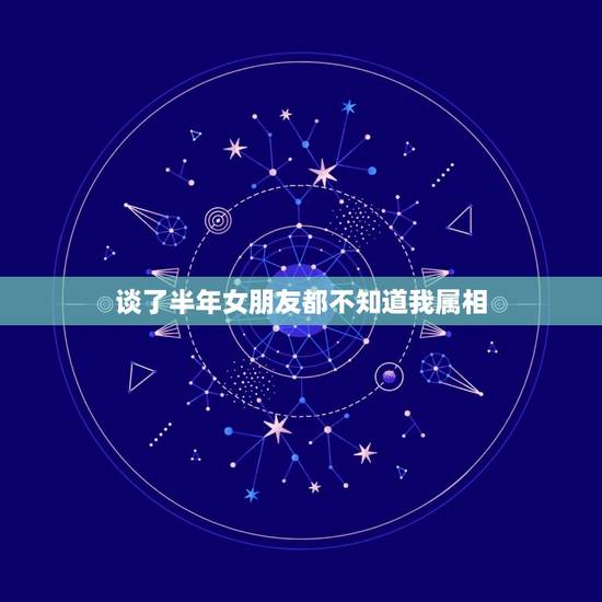 谈了半年女朋友都不知道我属相，我跟我女朋友谈了一年了，她仍然不知道体贴