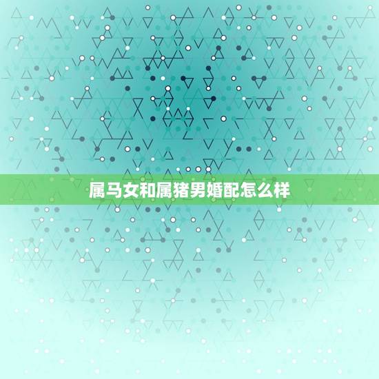属马女和属猪男婚配怎么样，属马女和属猪男的相配吗
