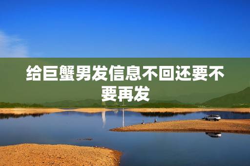 给巨蟹男发信息不回还要不要再发，巨蟹座删掉一个人的微信