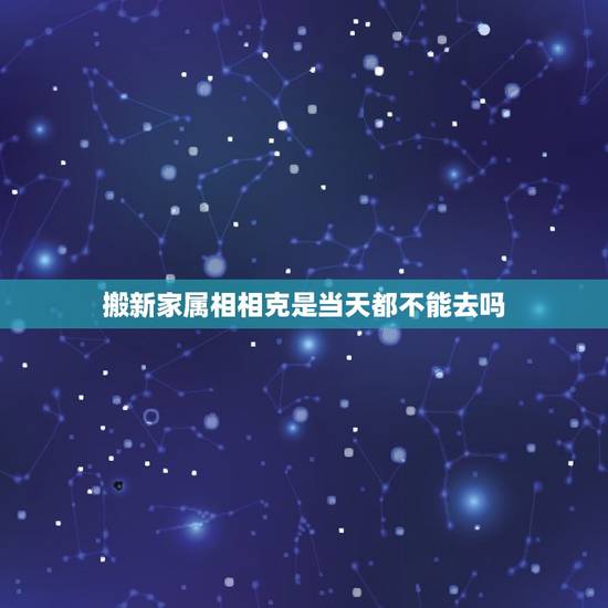 搬新家属相相克是当天都不能去吗，搬家的日子和家人属相相刑，家人当天不去