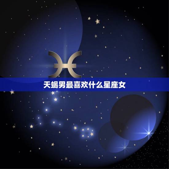 天蝎男最喜欢什么星座女，巨蟹男和什么星座最配