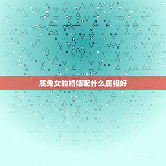 属兔女的婚姻配什么属相好，属兔的和什么属相的人结婚好