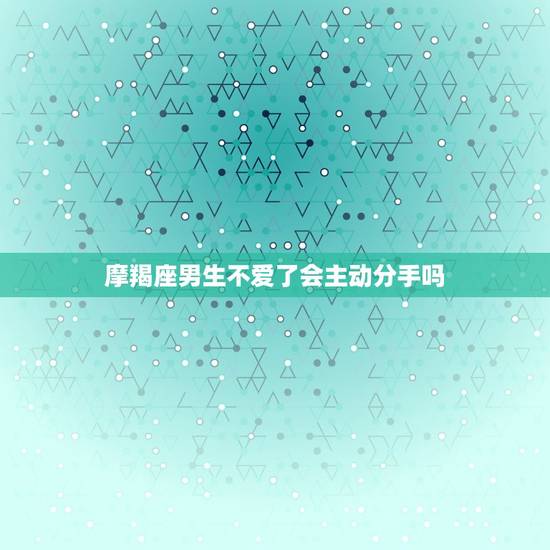 摩羯座男生不爱了会主动分手吗，摩羯男对小三能好多久