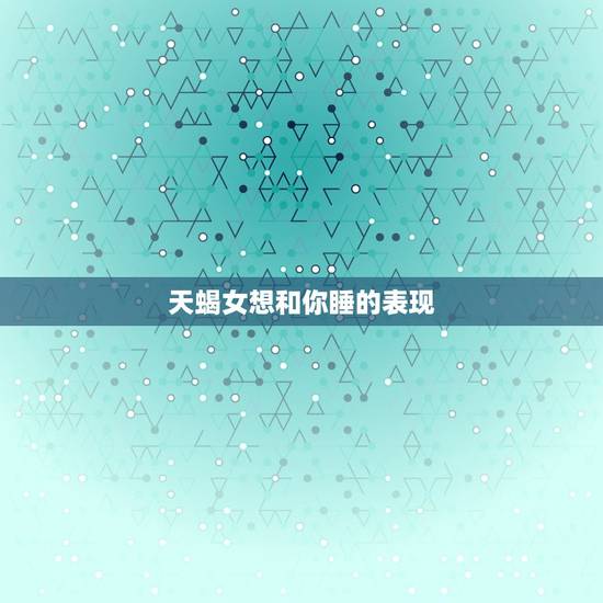 天蝎女想和你睡的表现，天蝎男想睡你说明什么