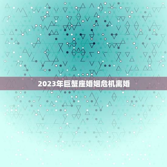 2023年巨蟹座婚姻危机离婚，2023年巨蟹女