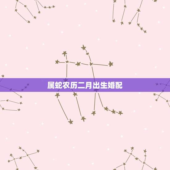 属蛇农历二月出生婚配，属蛇的正月和二月婚配，怎么样