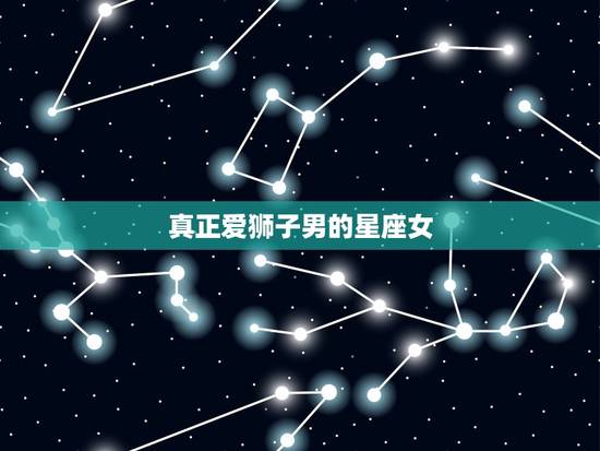 真正爱狮子男的星座女，狮子男昔日恋人是啥星座