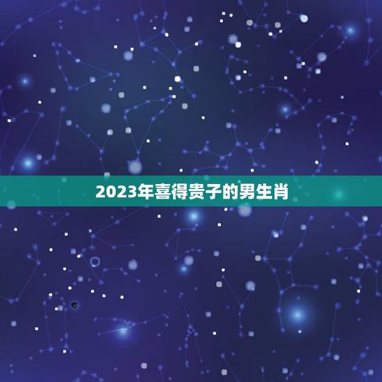 2023年喜得贵子的男生肖，生肖年龄对照表2023