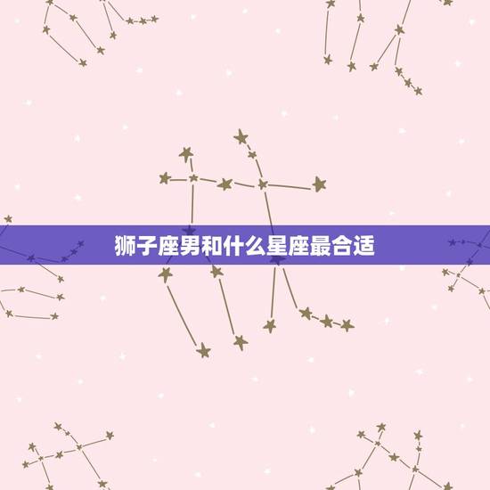 狮子座男和什么星座最合适，狮子座男最配的星座
