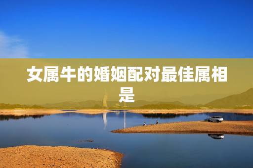 女属牛的婚姻配对最佳属相是,女人生肖属牛和什么生肖婚配最好 女属牛的婚姻配对最佳属相是,女人生肖属牛和什么生肖婚配最好