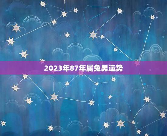 2023年87年属兔男运势，87年兔男2023年运势及运程
