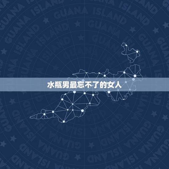 水瓶男最忘不了的女人，水瓶男更爱的女人风格