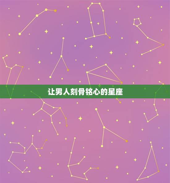 让男人刻骨铭心的星座，让男人难忘一生的女人