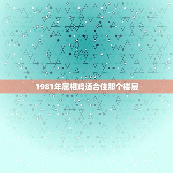 1981年属相鸡适合住那个楼层，属鸡1981买房最佳楼层