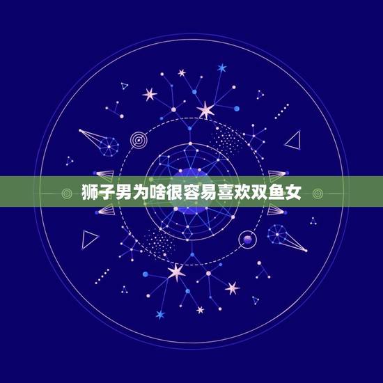 狮子男为啥很容易喜欢双鱼女，狮子男会喜欢双鱼那点