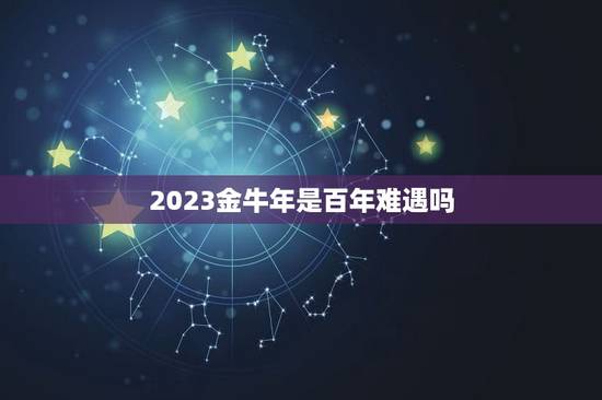 2023金牛年是百年难遇吗,2023是金牛年么 2023金牛年是百年难遇吗,2023是金牛年么