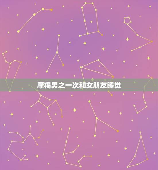 摩羯男之一次和女朋友睡觉，摩羯男善良吗