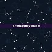 十二星座配对哪个属相最准，十二生肖和十二星座哪个更准确些