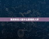属虎的女人配什么属相的人好，属虎的女人和什么属相最配 属虎的女人命好不