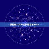 属相蛇八月考试黄道吉日2023，生肖属蛇2023年6月入宅好日子？