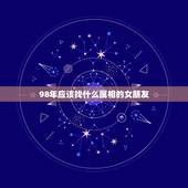 98年应该找什么属相的女朋友，1998年八月出生的女生要找对象要属什么