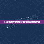 2023年属虎烂桃花 2023年属虎爱情劫难